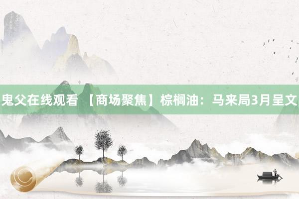 鬼父在线观看 【商场聚焦】棕榈油：马来局3月呈文