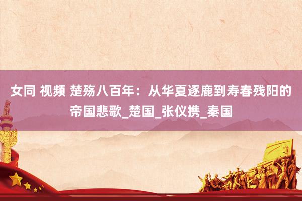 女同 视频 楚殇八百年：从华夏逐鹿到寿春残阳的帝国悲歌_楚国_张仪携_秦国