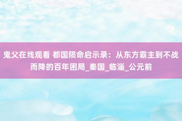 鬼父在线观看 都国陨命启示录：从东方霸主到不战而降的百年困局_秦国_临淄_公元前