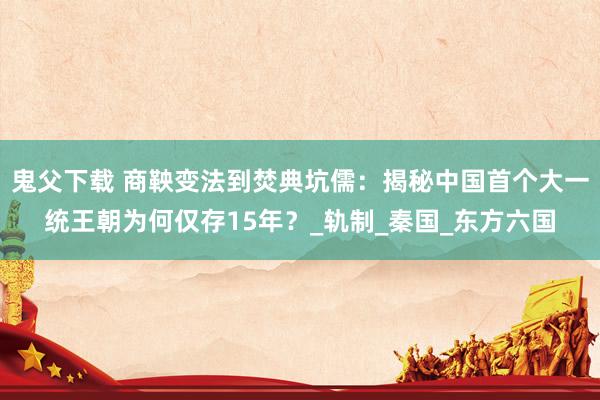 鬼父下载 商鞅变法到焚典坑儒：揭秘中国首个大一统王朝为何仅存15年？_轨制_秦国_东方六国