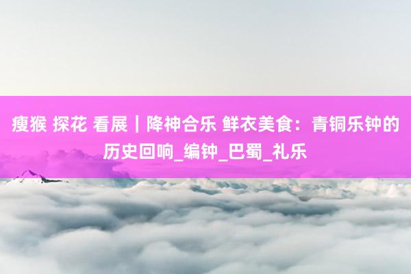 瘦猴 探花 看展｜降神合乐 鲜衣美食：青铜乐钟的历史回响_编钟_巴蜀_礼乐