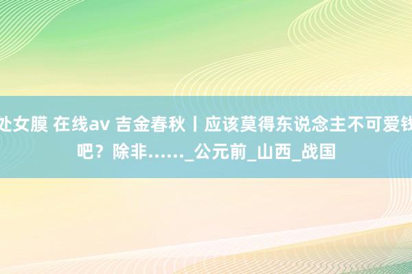 处女膜 在线av 吉金春秋丨应该莫得东说念主不可爱钱吧？除非......_公元前_山西_战国