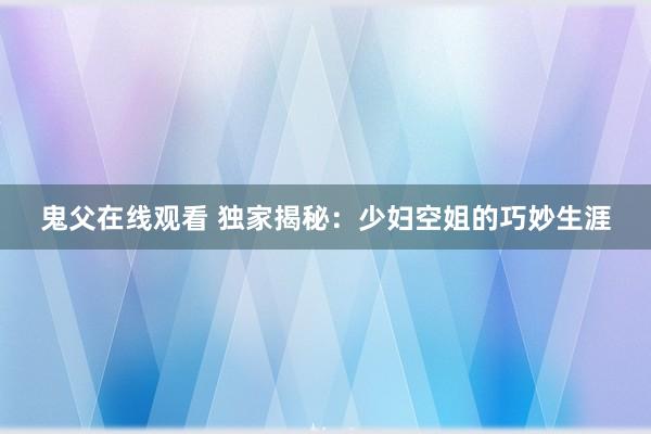 鬼父在线观看 独家揭秘：少妇空姐的巧妙生涯