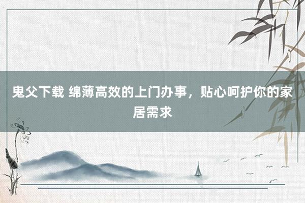 鬼父下载 绵薄高效的上门办事，贴心呵护你的家居需求