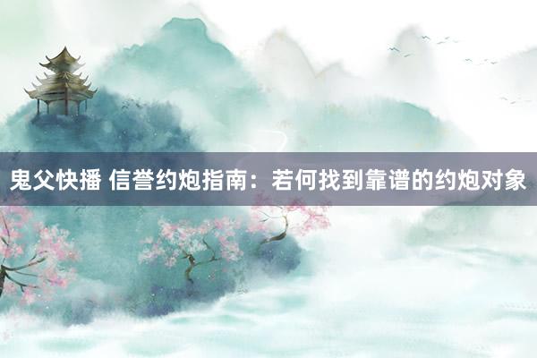 鬼父快播 信誉约炮指南：若何找到靠谱的约炮对象