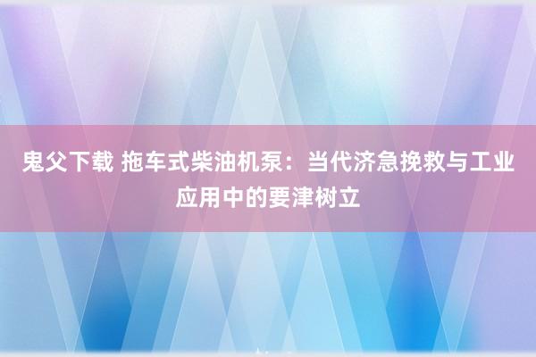 鬼父下载 拖车式柴油机泵：当代济急挽救与工业应用中的要津树立