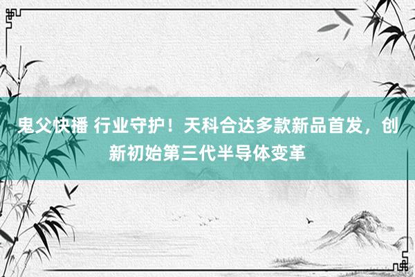 鬼父快播 行业守护！天科合达多款新品首发，创新初始第三代半导体变革