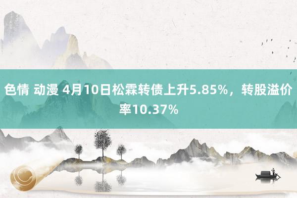 色情 动漫 4月10日松霖转债上升5.85%，转股溢价率10.37%