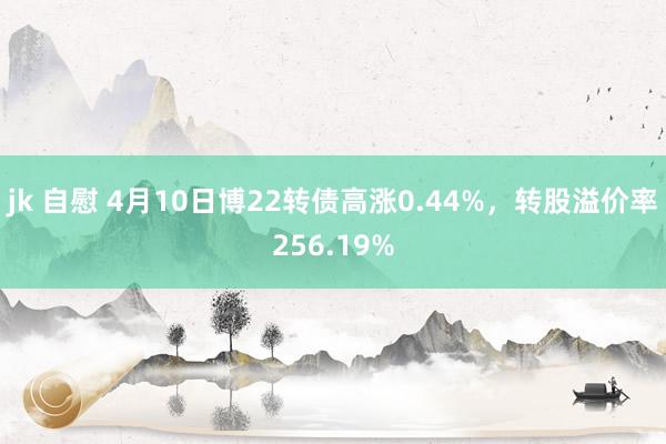 jk 自慰 4月10日博22转债高涨0.44%，转股溢价率256.19%