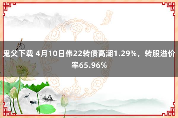 鬼父下载 4月10日伟22转债高潮1.29%，转股溢价率65.96%