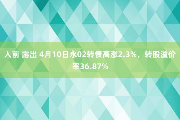 人前 露出 4月10日永02转债高涨2.3%，转股溢价率36.87%