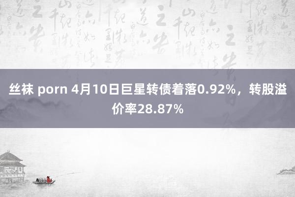 丝袜 porn 4月10日巨星转债着落0.92%，转股溢价率28.87%