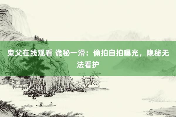鬼父在线观看 诡秘一滑：偷拍自拍曝光，隐秘无法看护