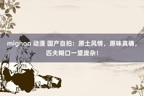 mignon 动漫 国产自拍：原土风情，原味真确，匹夫糊口一望庞杂！