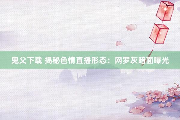 鬼父下载 揭秘色情直播形态：网罗灰暗面曝光