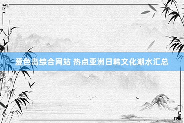 爱色岛综合网站 热点亚洲日韩文化潮水汇总