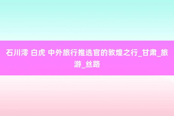 石川澪 白虎 中外旅行推选官的敦煌之行_甘肃_旅游_丝路