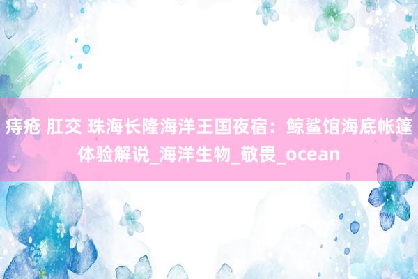 痔疮 肛交 珠海长隆海洋王国夜宿：鲸鲨馆海底帐篷体验解说_海洋生物_敬畏_ocean