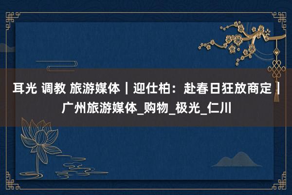 耳光 调教 旅游媒体｜迎仕柏：赴春日狂放商定｜广州旅游媒体_购物_极光_仁川