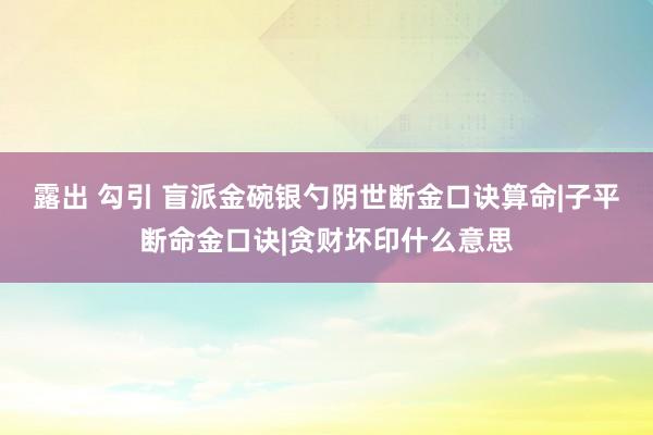 露出 勾引 盲派金碗银勺阴世断金口诀算命|子平断命金口诀|贪财坏印什么意思