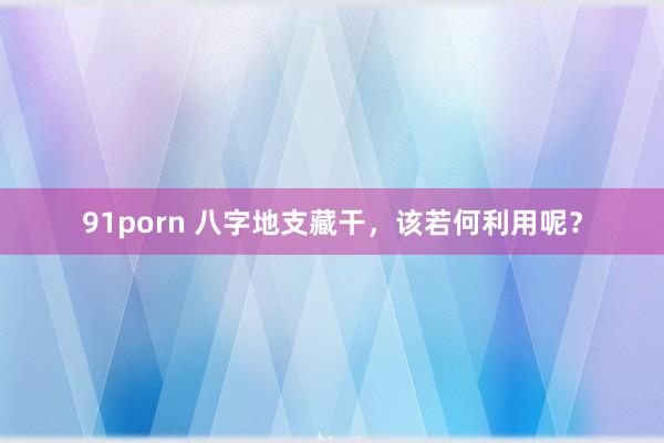 91porn 八字地支藏干，该若何利用呢？