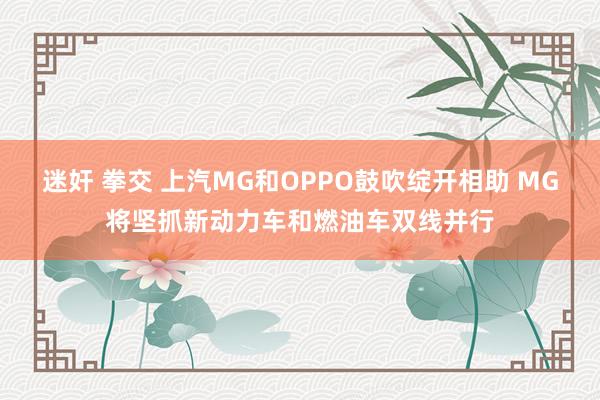 迷奸 拳交 上汽MG和OPPO鼓吹绽开相助 MG将坚抓新动力车和燃油车双线并行