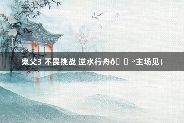 鬼父3 不畏挑战 逆水行舟💪主场见！