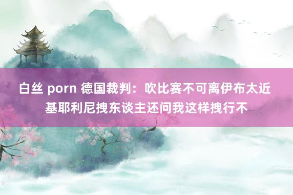 白丝 porn 德国裁判：吹比赛不可离伊布太近 基耶利尼拽东谈主还问我这样拽行不