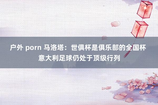户外 porn 马洛塔：世俱杯是俱乐部的全国杯 意大利足球仍处于顶级行列