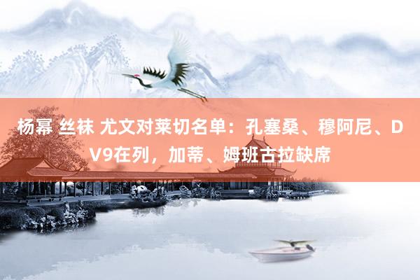 杨幂 丝袜 尤文对莱切名单：孔塞桑、穆阿尼、DV9在列，加蒂、姆班古拉缺席