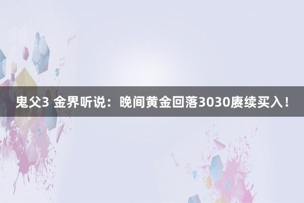 鬼父3 金界听说：晚间黄金回落3030赓续买入！