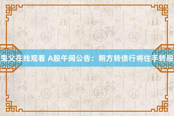 鬼父在线观看 A股午间公告：朔方转债行将住手转股