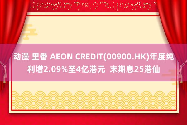 动漫 里番 AEON CREDIT(00900.HK)年度纯利增2.09%至4亿港元  末期息25港仙