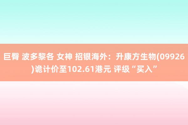 巨臀 波多黎各 女神 招银海外：升康方生物(09926)诡计价至102.61港元 评级“买入”