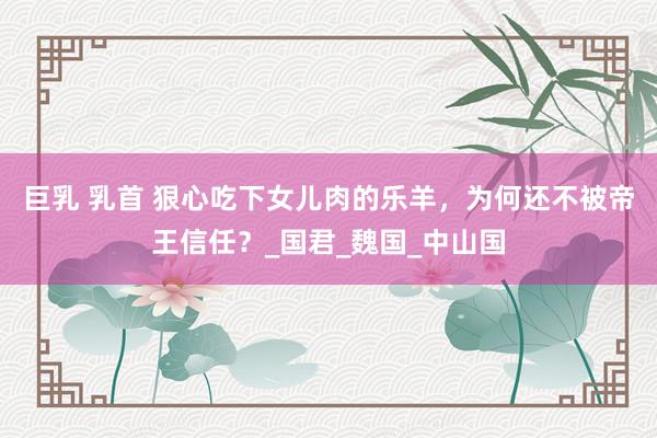 巨乳 乳首 狠心吃下女儿肉的乐羊，为何还不被帝王信任？_国君_魏国_中山国