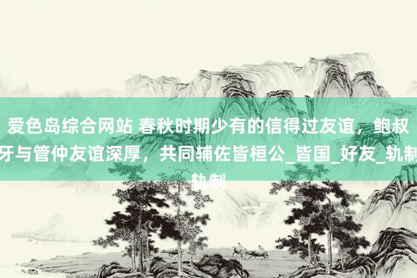 爱色岛综合网站 春秋时期少有的信得过友谊，鲍叔牙与管仲友谊深厚，共同辅佐皆桓公_皆国_好友_轨制