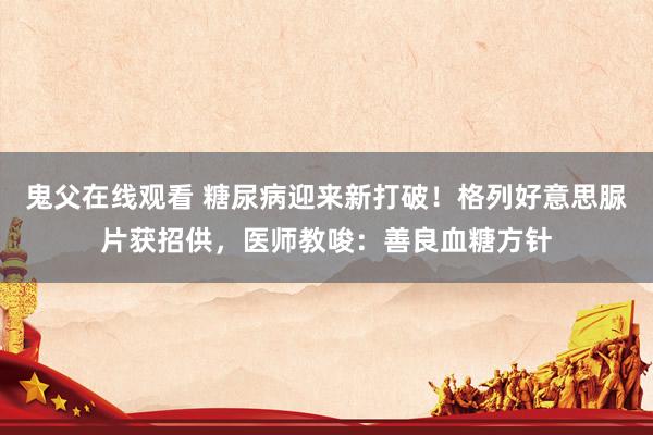 鬼父在线观看 糖尿病迎来新打破！格列好意思脲片获招供，医师教唆：善良血糖方针