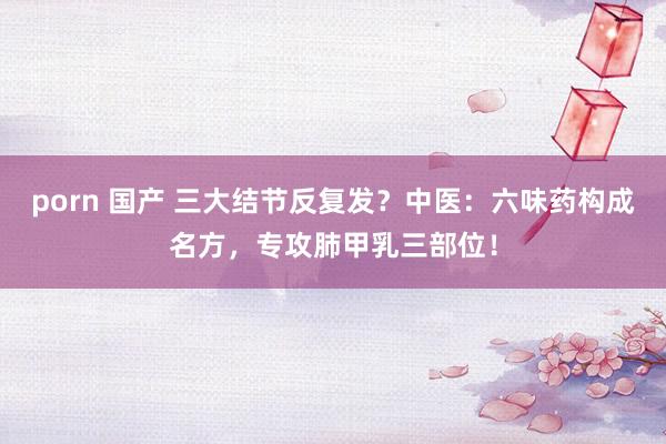 porn 国产 三大结节反复发？中医：六味药构成名方，专攻肺甲乳三部位！