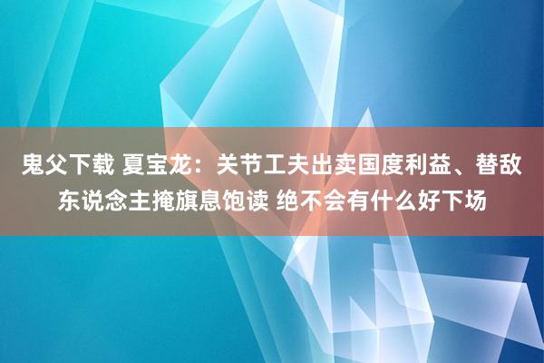 鬼父下载 夏宝龙：关节工夫出卖国度利益、替敌东说念主掩旗息饱读 绝不会有什么好下场