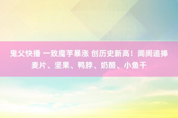 鬼父快播 一致魔芋暴涨 创历史新高！阛阓追捧麦片、坚果、鸭脖、奶酪、小鱼干