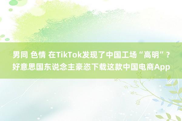 男同 色情 在TikTok发现了中国工场“高明”？好意思国东说念主豪恣下载这款中国电商App