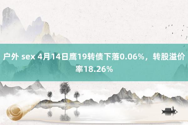 户外 sex 4月14日鹰19转债下落0.06%，转股溢价率18.26%