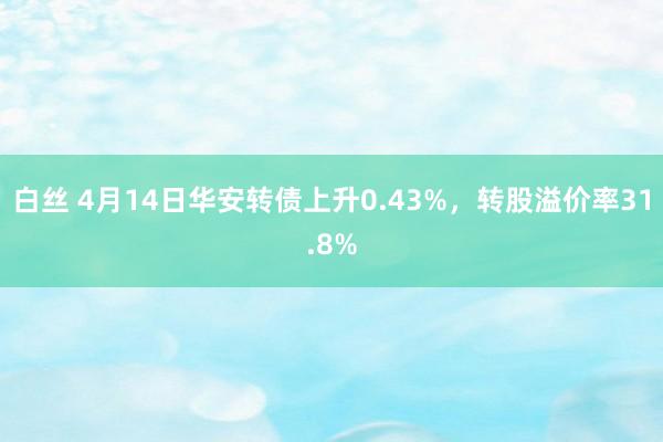 白丝 4月14日华安转债上升0.43%，转股溢价率31.8%