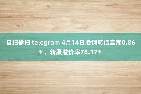 自拍偷拍 telegram 4月14日凌钢转债高潮0.86%，转股溢价率78.17%