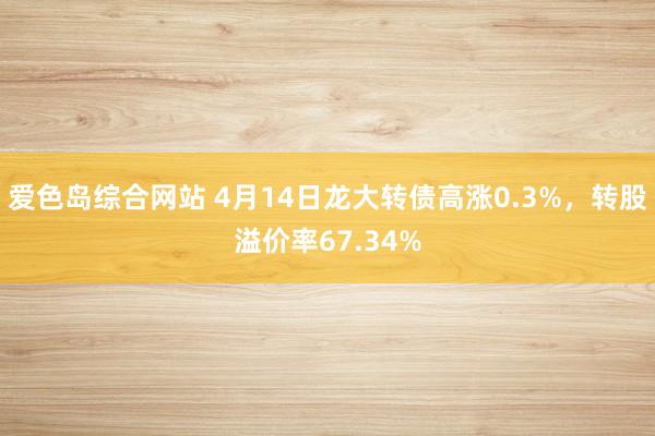 爱色岛综合网站 4月14日龙大转债高涨0.3%，转股溢价率67.34%