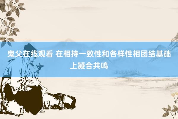 鬼父在线观看 在相持一致性和各样性相团结基础上凝合共鸣