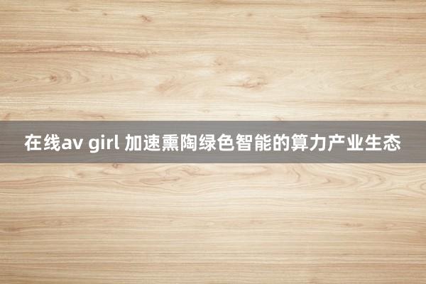 在线av girl 加速熏陶绿色智能的算力产业生态