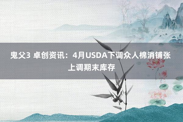 鬼父3 卓创资讯：4月USDA下调众人棉消铺张 上调期末库存