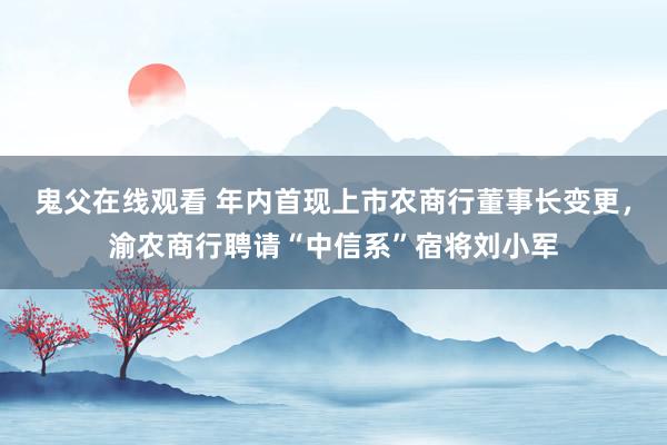 鬼父在线观看 年内首现上市农商行董事长变更，渝农商行聘请“中信系”宿将刘小军