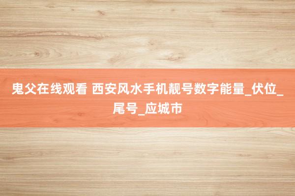 鬼父在线观看 西安风水手机靓号数字能量_伏位_尾号_应城市
